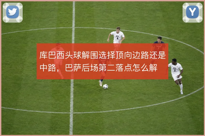 库巴西头球解围选择顶向边路还是中路,巴萨后场第二落点怎么解