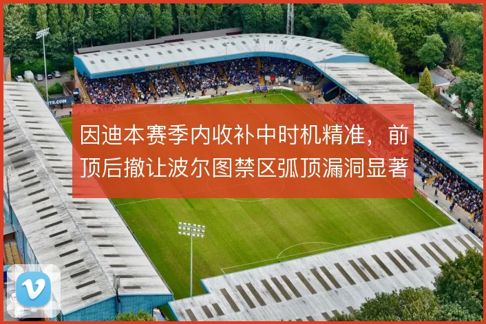 因迪本赛季内收补中时机精准,前顶后撤让波尔图禁区弧顶漏洞显著收敛