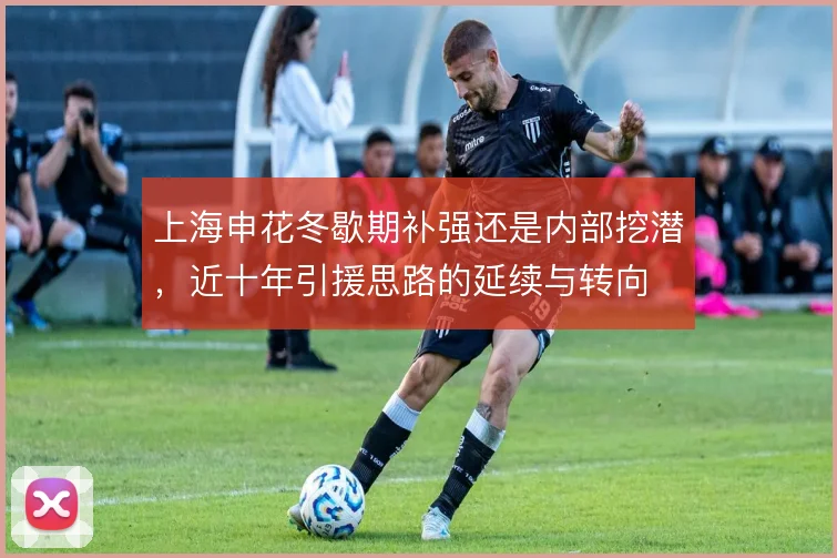 上海申花冬歇期补强还是内部挖潜,近十年引援思路的延续与转向