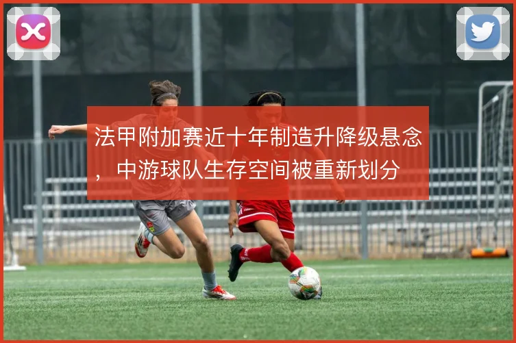法甲附加赛近十年制造升降级悬念,中游球队生存空间被重新划分
