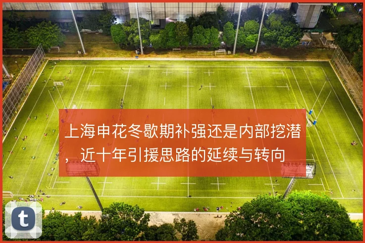 上海申花冬歇期补强还是内部挖潜,近十年引援思路的延续与转向