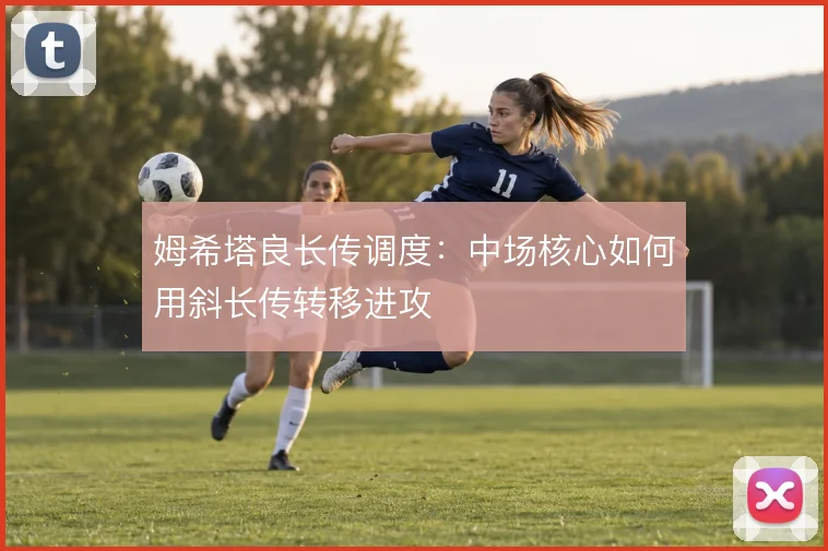 姆希塔良长传调度:中场核心如何用斜长传转移进攻