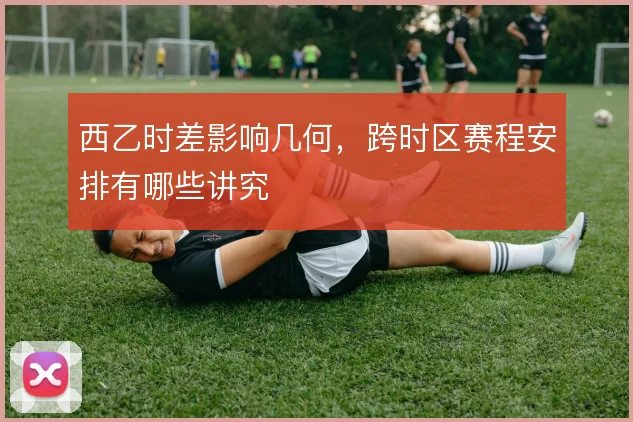 西乙时差影响几何，跨时区赛程安排有哪些讲究