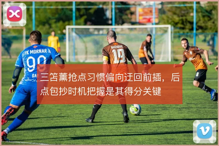 三笘薰抢点习惯偏向迂回前插,后点包抄时机把握是其得分关键