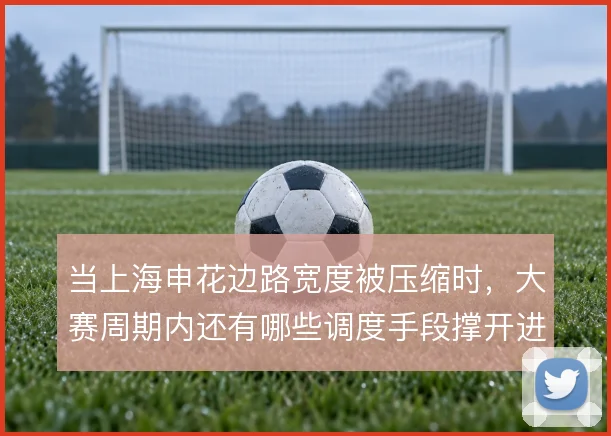 当上海申花边路宽度被压缩时，大赛周期内还有哪些调度手段撑开进攻面