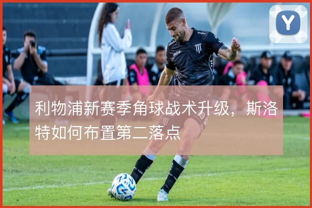 利物浦新赛季角球战术升级,斯洛特如何布置第二落点