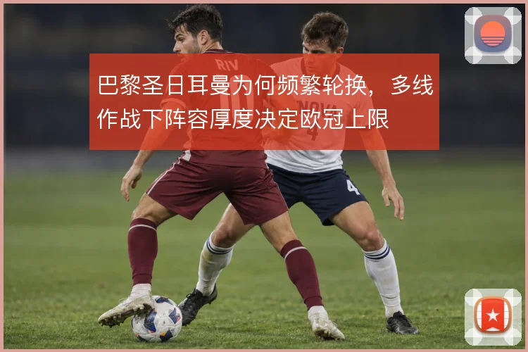 巴黎圣日耳曼为何频繁轮换,多线作战下阵容厚度决定欧冠上限