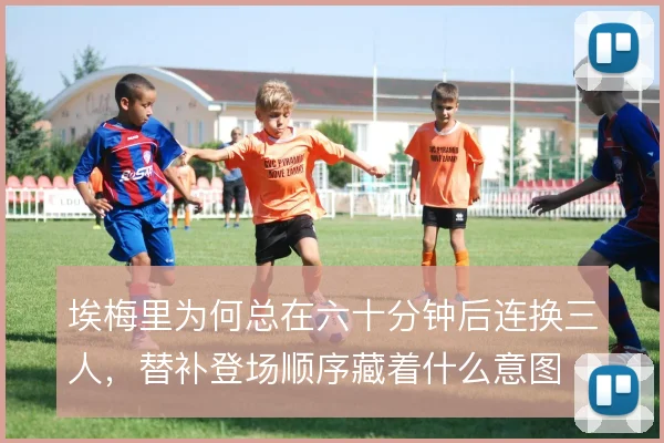 埃梅里为何总在六十分钟后连换三人,替补登场顺序藏着什么意图