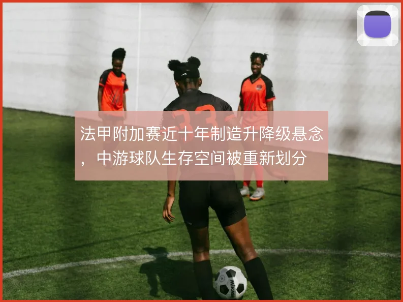 法甲附加赛近十年制造升降级悬念,中游球队生存空间被重新划分