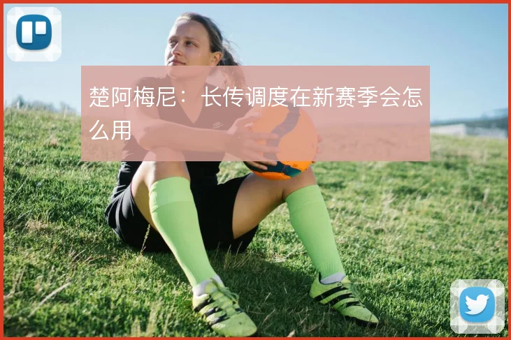 楚阿梅尼：长传调度在新赛季会怎么用