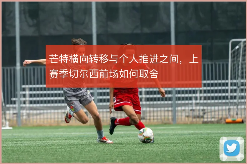 芒特横向转移与个人推进之间,上赛季切尔西前场如何取舍