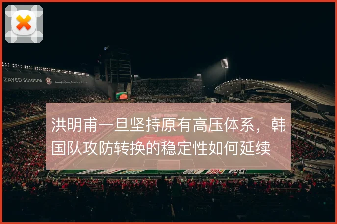 洪明甫一旦坚持原有高压体系,韩国队攻防转换的稳定性如何延续