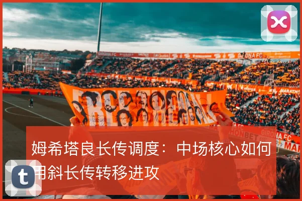 姆希塔良长传调度：中场核心如何用斜长传转移进攻
