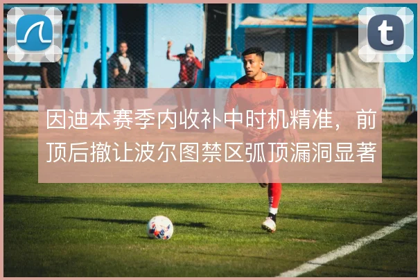 因迪本赛季内收补中时机精准,前顶后撤让波尔图禁区弧顶漏洞显著收敛
