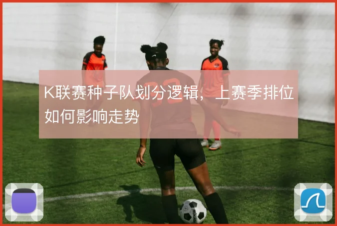 K联赛种子队划分逻辑,上赛季排位如何影响走势