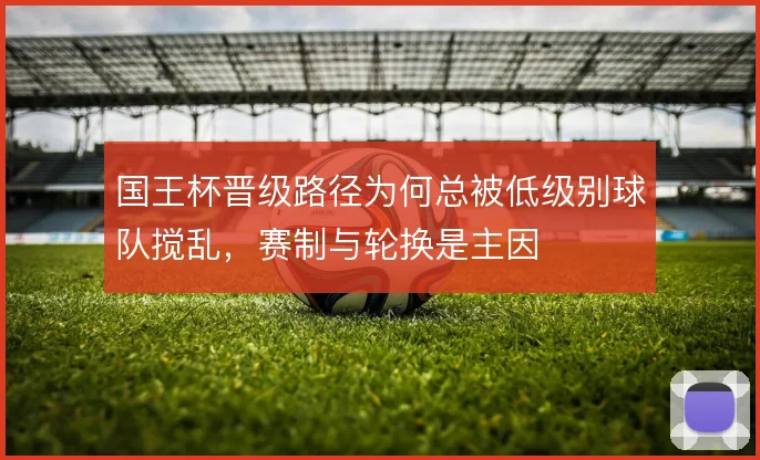 国王杯晋级路径为何总被低级别球队搅乱，赛制与轮换是主因