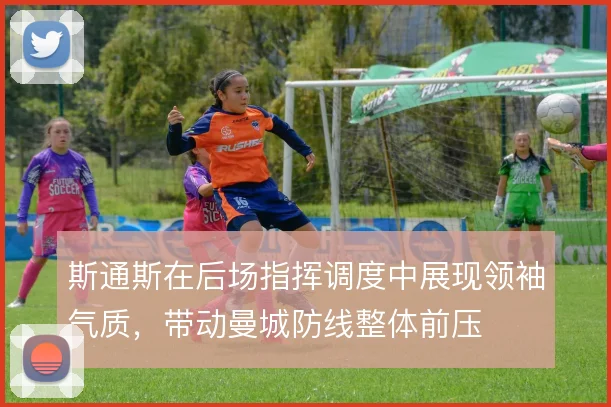 斯通斯在后场指挥调度中展现领袖气质，带动曼城防线整体前压