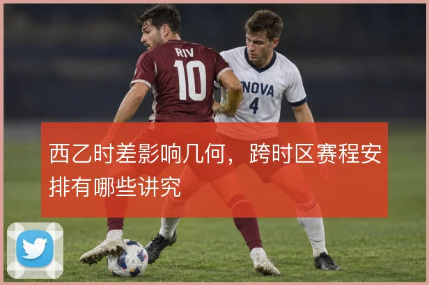 西乙时差影响几何,跨时区赛程安排有哪些讲究