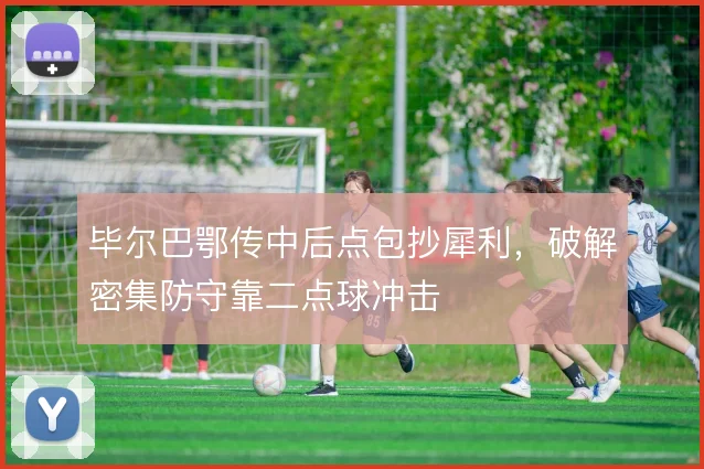 毕尔巴鄂传中后点包抄犀利,破解密集防守靠二点球冲击