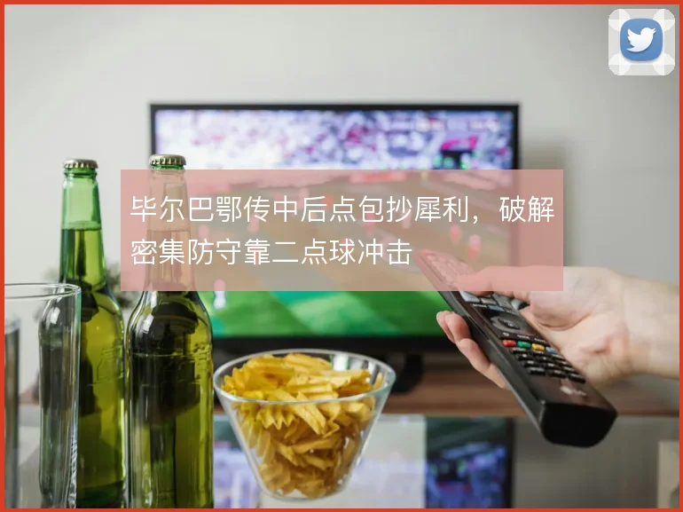 毕尔巴鄂传中后点包抄犀利,破解密集防守靠二点球冲击